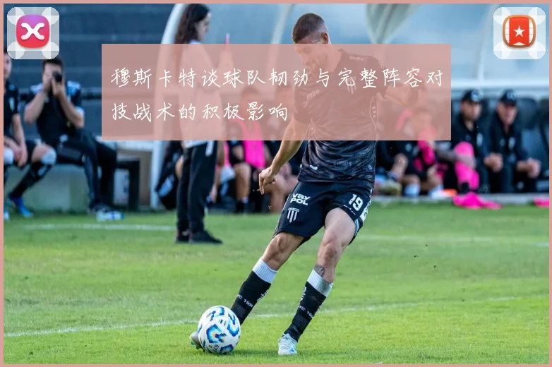 穆斯卡特谈球队韧劲与完整阵容对技战术的积极影响