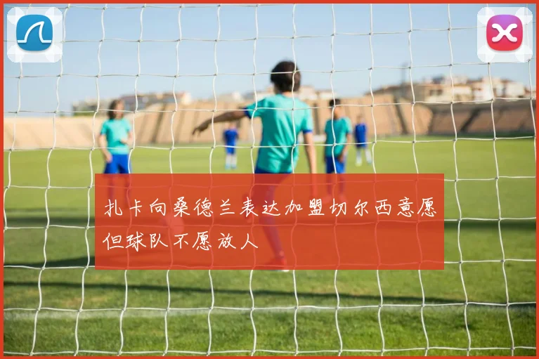 扎卡向桑德兰表达加盟切尔西意愿但球队不愿放人
