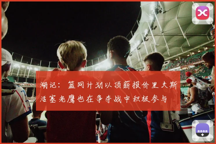 湖记：篮网计划以顶薪报价里夫斯活塞老鹰也在争夺战中积极参与