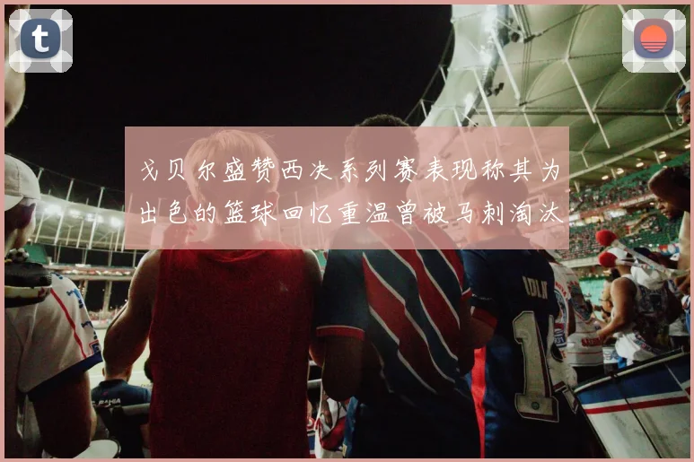 戈贝尔盛赞西决系列赛表现称其为出色的篮球回忆重温曾被马刺淘汰的经历