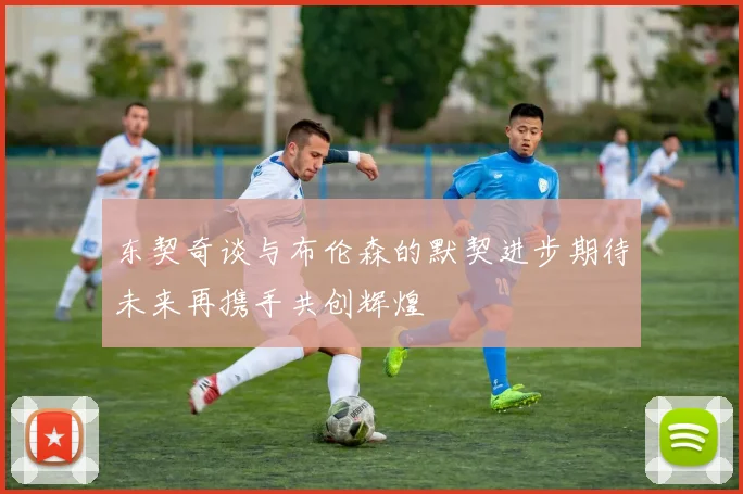 东契奇谈与布伦森的默契进步期待未来再携手共创辉煌