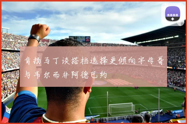 肯扬马丁谈搭档选择更倾向字母哥与韦尔而非阿德巴约