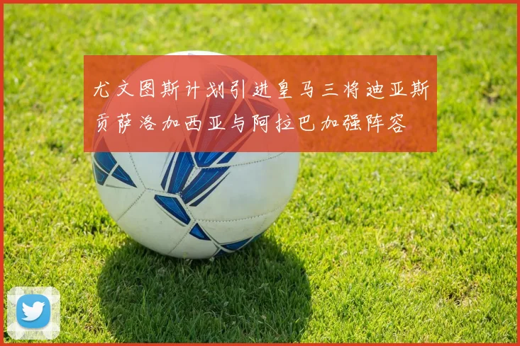 尤文图斯计划引进皇马三将迪亚斯贡萨洛加西亚与阿拉巴加强阵容