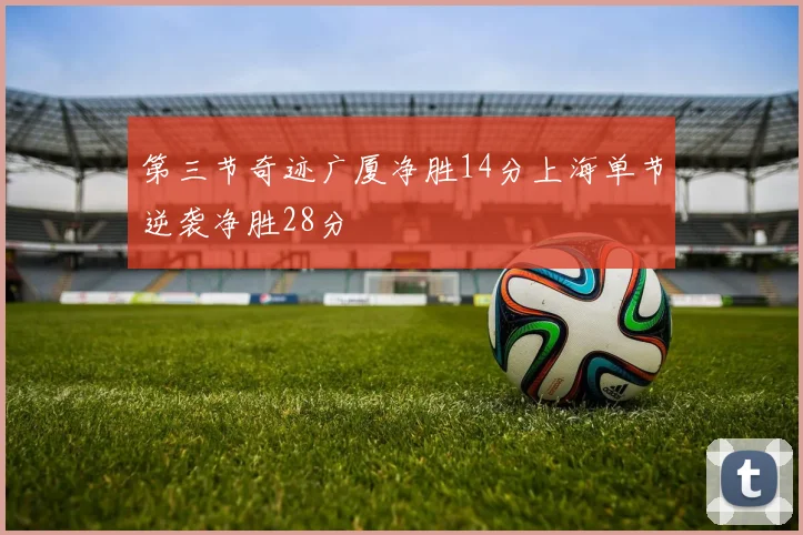 第三节奇迹广厦净胜14分上海单节逆袭净胜28分