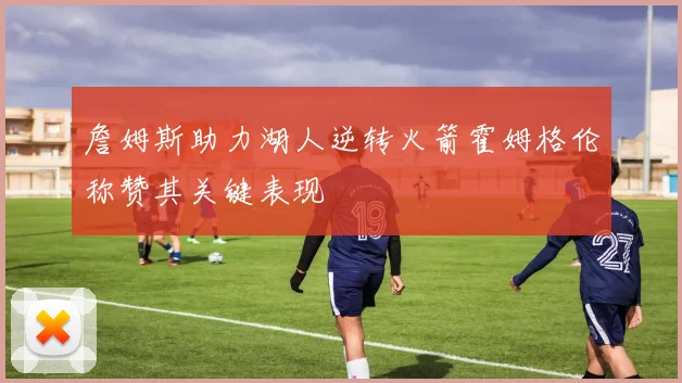 詹姆斯助力湖人逆转火箭霍姆格伦称赞其关键表现