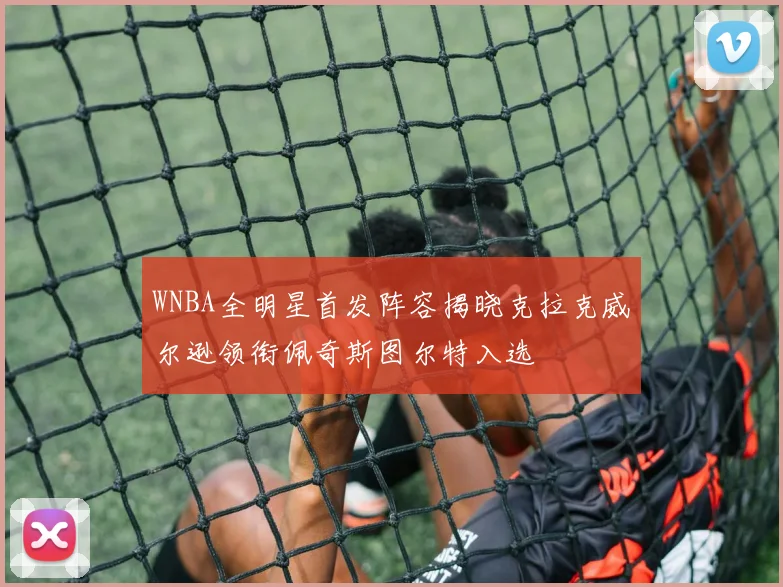 WNBA全明星首发阵容揭晓克拉克威尔逊领衔佩奇斯图尔特入选
