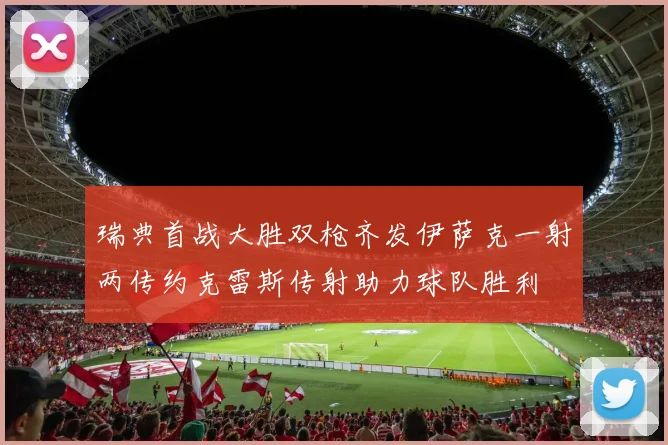 瑞典首战大胜双枪齐发伊萨克一射两传约克雷斯传射助力球队胜利