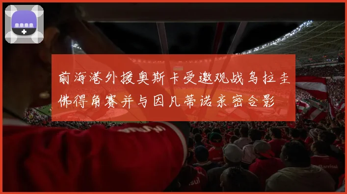 前海港外援奥斯卡受邀观战乌拉圭佛得角赛并与因凡蒂诺亲密合影