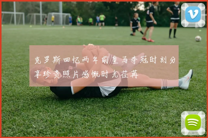 克罗斯回忆两年前皇马夺冠时刻分享珍贵照片感慨时光荏苒