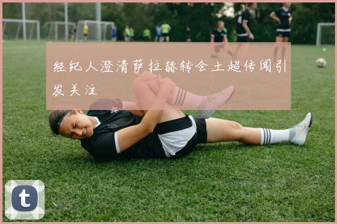 经纪人澄清萨拉赫转会土超传闻引发关注