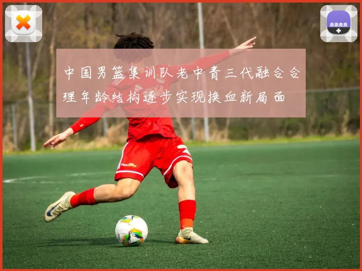 中国男篮集训队老中青三代融合合理年龄结构逐步实现换血新局面