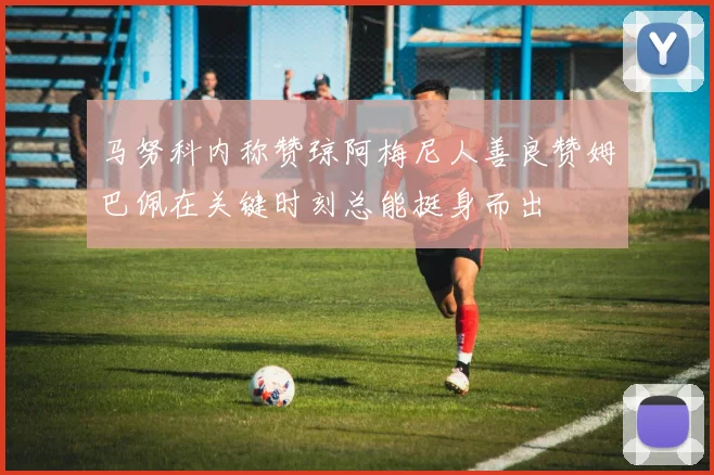 马努科内称赞琼阿梅尼人善良赞姆巴佩在关键时刻总能挺身而出