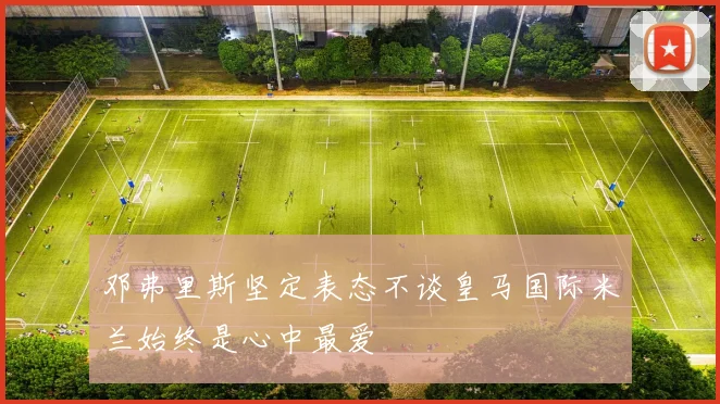 邓弗里斯坚定表态不谈皇马国际米兰始终是心中最爱