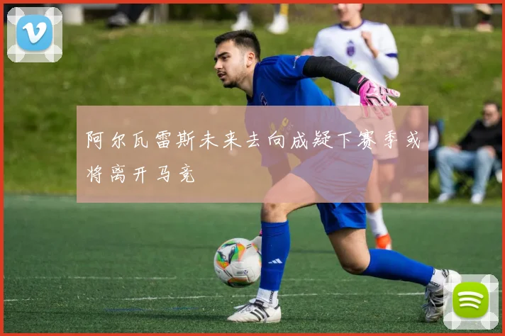 阿尔瓦雷斯未来去向成疑下赛季或将离开马竞