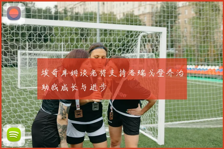 埃奇库姆谈老将支持洛瑞戈登乔治助我成长与进步