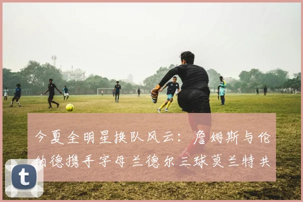 今夏全明星换队风云：詹姆斯与伦纳德携手字母兰德尔三球莫兰特共创辉煌