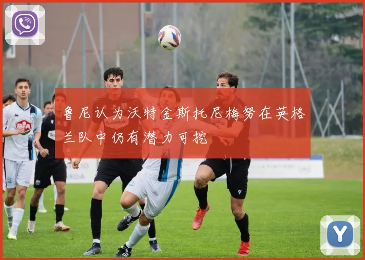 鲁尼认为沃特金斯托尼梅努在英格兰队中仍有潜力可挖