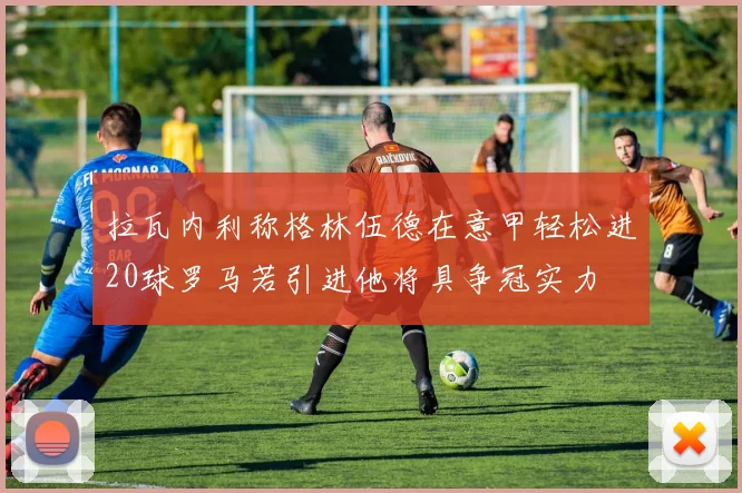 拉瓦内利称格林伍德在意甲轻松进20球罗马若引进他将具争冠实力