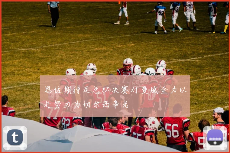 恩佐期待足总杯决赛对曼城全力以赴努力为切尔西争光