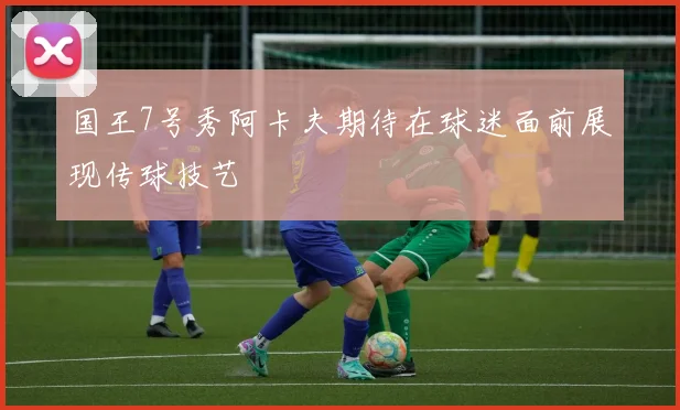 国王7号秀阿卡夫期待在球迷面前展现传球技艺