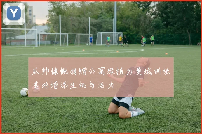 瓜帅慷慨捐赠公寓绿植为曼城训练基地增添生机与活力