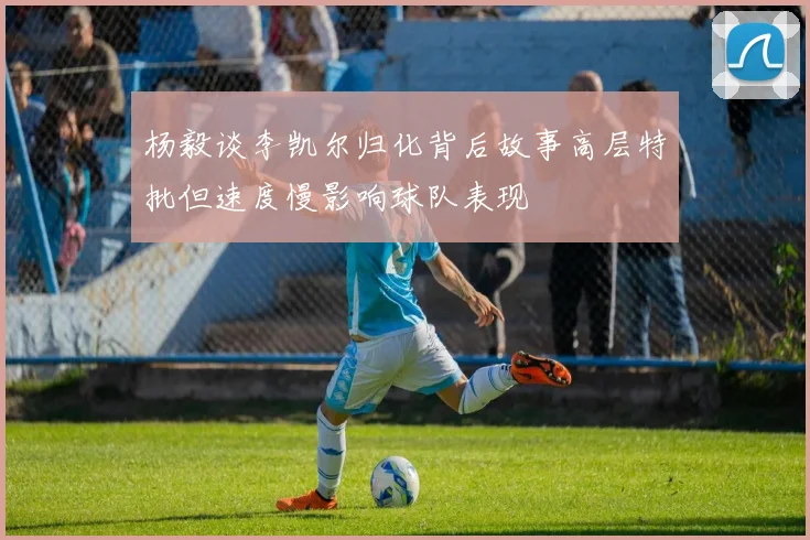 杨毅谈李凯尔归化背后故事高层特批但速度慢影响球队表现
