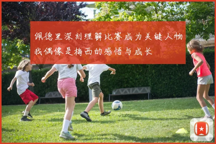 佩德里深刻理解比赛成为关键人物我偶像是梅西的感悟与成长