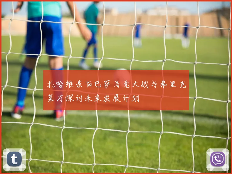 扎哈维亲临巴萨马竞大战与弗里克莱万探讨未来发展计划