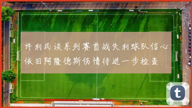 许利民谈系列赛首战失利球队信心依旧阿隆德斯伤情待进一步检查